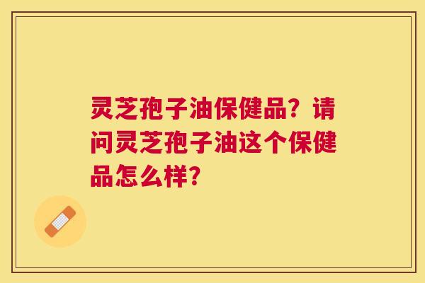 灵芝孢子油保健品？请问灵芝孢子油这个保健品怎么样？
