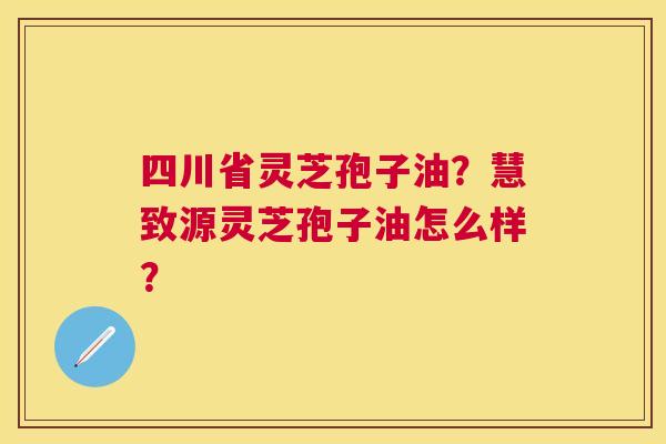 四川省灵芝孢子油?慧致源灵芝孢子油怎么样? 四川省灵芝孢子油?慧致源灵芝孢子油怎么样?