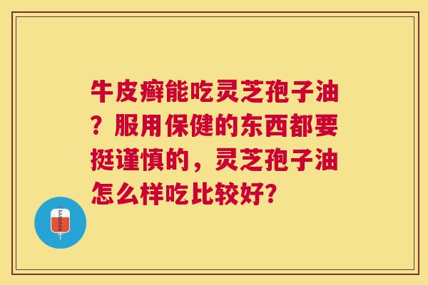 牛皮癣能吃灵芝孢子油?服用保健的东西都要挺谨慎的,灵芝孢子油怎么样吃比较好? 牛皮癣能吃灵芝孢子油?服用保健的东西都要挺谨慎的,灵芝孢子油怎么样吃比较好?