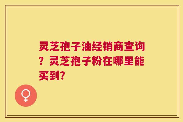 灵芝孢子油经销商查询?灵芝孢子粉在哪里能买到? 灵芝孢子油经销商查询?灵芝孢子粉在哪里能买到?