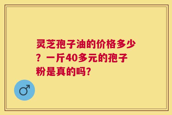 灵芝孢子油的价格多少?一斤40多元的孢子粉是真的吗? 灵芝孢子油的价格多少?一斤40多元的孢子粉是真的吗?