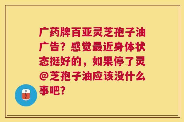 广药牌百亚灵芝孢子油广告?感觉近身体状态挺好的,如果停了灵@芝孢子油应该没什么事吧? 广药牌百亚灵芝孢子油广告?感觉近身体状态挺好的,如果停了灵@芝孢子油应该没什么事吧?