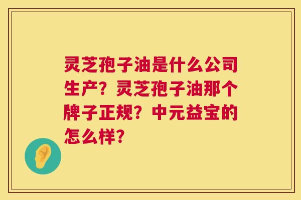 灵芝孢子油是什么公司生产?灵芝孢子油那个牌子正规?中元益宝的怎么样? 灵芝孢子油是什么公司生产?灵芝孢子油那个牌子正规?中元益宝的怎么样?