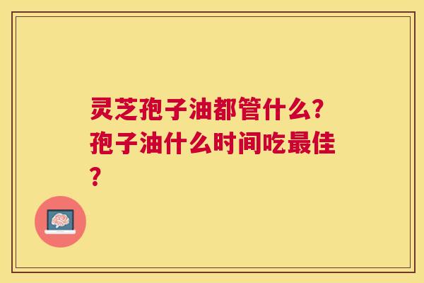 灵芝孢子油都管什么?孢子油什么时间吃佳? 灵芝孢子油都管什么?孢子油什么时间吃佳?