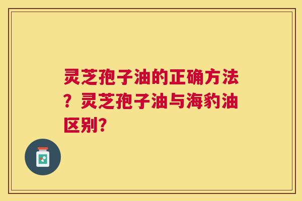 灵芝孢子油的正确方法?灵芝孢子油与海豹油区别? 灵芝孢子油的正确方法?灵芝孢子油与海豹油区别?