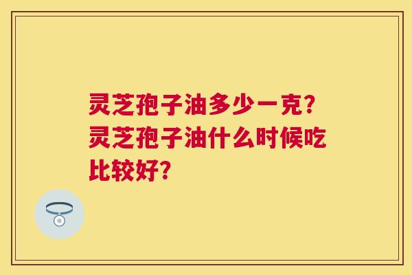 灵芝孢子油多少一克?灵芝孢子油什么时候吃比较好? 灵芝孢子油多少一克?灵芝孢子油什么时候吃比较好?