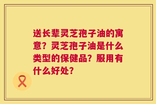 送长辈灵芝孢子油的寓意?灵芝孢子油是什么类型的保健品?服用有什么好处? 送长辈灵芝孢子油的寓意?灵芝孢子油是什么类型的保健品?服用有什么好处?