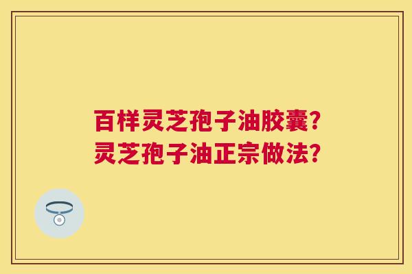 百样灵芝孢子油胶囊?灵芝孢子油正宗做法? 百样灵芝孢子油胶囊?灵芝孢子油正宗做法?