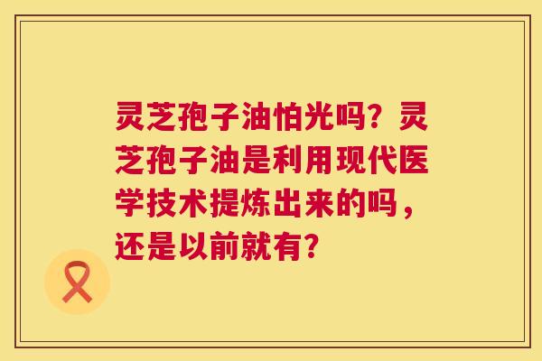 灵芝孢子油怕光吗?灵芝孢子油是利用现代医学技术提炼出来的吗,还是以前就有? 灵芝孢子油怕光吗?灵芝孢子油是利用现代医学技术提炼出来的吗,还是以前就有?