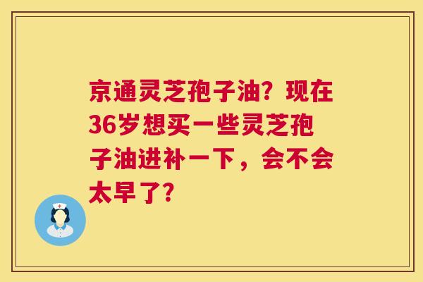 京通灵芝孢子油？现在36岁想买一些灵芝孢子油进补一下，会不会太早了？