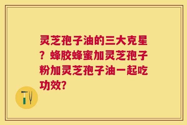 灵芝孢子油的三大克星?蜂胶蜂蜜加灵芝孢子粉加灵芝孢子油一起吃功效? 灵芝孢子油的三大克星?蜂胶蜂蜜加灵芝孢子粉加灵芝孢子油一起吃功效?