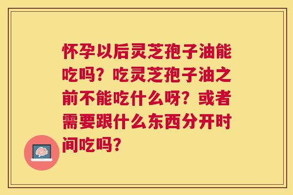 怀孕以后灵芝孢子油能吃吗?吃灵芝孢子油之前不能吃什么呀?或者需要跟什么东西分开时间吃吗? 怀孕以后灵芝孢子油能吃吗?吃灵芝孢子油之前不能吃什么呀?或者需要跟什么东西分开时间吃吗?