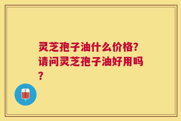 灵芝孢子油什么价格?请问灵芝孢子油好用吗? 灵芝孢子油什么价格?请问灵芝孢子油好用吗?