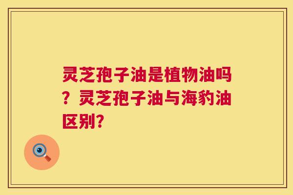 灵芝孢子油是植物油吗？灵芝孢子油与海豹油区别？
