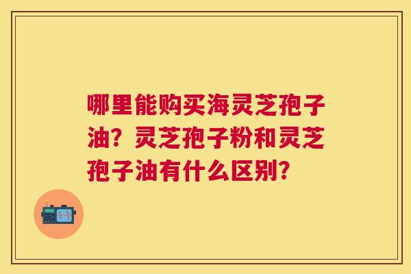 哪里能购买海灵芝孢子油?灵芝孢子粉和灵芝孢子油有什么区别? 哪里能购买海灵芝孢子油?灵芝孢子粉和灵芝孢子油有什么区别?