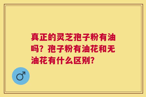 真正的灵芝孢子粉有油吗?孢子粉有油花和无油花有什么区别? 真正的灵芝孢子粉有油吗?孢子粉有油花和无油花有什么区别?