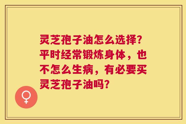灵芝孢子油怎么选择?平时经常锻炼身体,也不怎么生,有必要买灵芝孢子油吗? 灵芝孢子油怎么选择?平时经常锻炼身体,也不怎么生,有必要买灵芝孢子油吗?