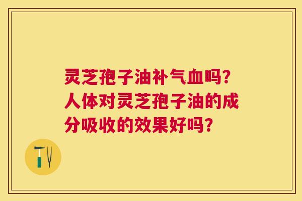灵芝孢子油吗？人体对灵芝孢子油的成分吸收的效果好吗？