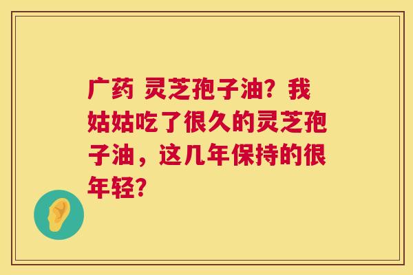 广药 灵芝孢子油？我姑姑吃了很久的灵芝孢子油，这几年保持的很年轻？