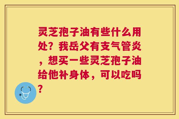 灵芝孢子油有些什么用处?我岳父有,想买一些灵芝孢子油给他补身体,可以吃吗? 灵芝孢子油有些什么用处?我岳父有,想买一些灵芝孢子油给他补身体,可以吃吗?