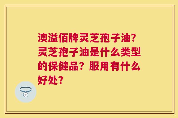 澳溢佰牌灵芝孢子油?灵芝孢子油是什么类型的保健品?服用有什么好处? 澳溢佰牌灵芝孢子油?灵芝孢子油是什么类型的保健品?服用有什么好处?