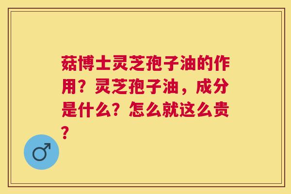 菇博士灵芝孢子油的作用？灵芝孢子油，成分是什么？怎么就这么贵？