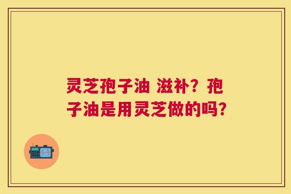 灵芝孢子油 滋补？孢子油是用灵芝做的吗？