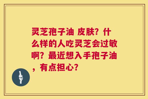 灵芝孢子油 ?什么样的人吃灵芝会啊?近想入手孢子油,有点担心? 灵芝孢子油 ?什么样的人吃灵芝会啊?近想入手孢子油,有点担心?