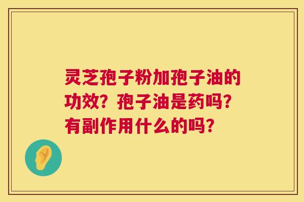 灵芝孢子粉加孢子油的功效?孢子油是药吗?有副作用什么的吗? 灵芝孢子粉加孢子油的功效?孢子油是药吗?有副作用什么的吗?