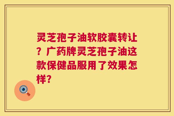 灵芝孢子油软胶囊转让?广药牌灵芝孢子油这款保健品服用了效果怎样? 灵芝孢子油软胶囊转让?广药牌灵芝孢子油这款保健品服用了效果怎样?