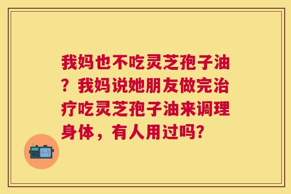 我妈也不吃灵芝孢子油?我妈说她朋友做完吃灵芝孢子油来调理身体,有人用过吗? 我妈也不吃灵芝孢子油?我妈说她朋友做完吃灵芝孢子油来调理身体,有人用过吗?