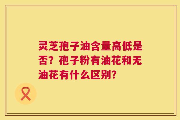 灵芝孢子油含量高低是否?孢子粉有油花和无油花有什么区别? 灵芝孢子油含量高低是否?孢子粉有油花和无油花有什么区别?