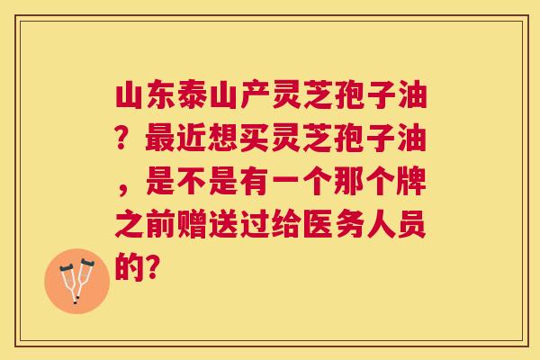 山东泰山产灵芝孢子油?近想买灵芝孢子油,是不是有一个那个牌之前赠送过给医务人员的? 山东泰山产灵芝孢子油?近想买灵芝孢子油,是不是有一个那个牌之前赠送过给医务人员的?