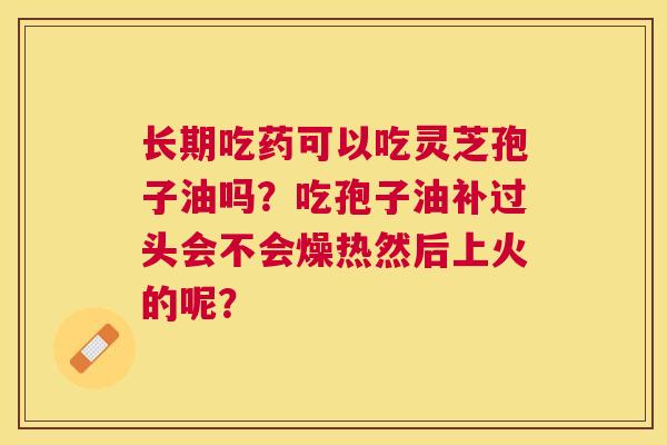 长期吃药可以吃灵芝孢子油吗?吃孢子油补过头会不会燥热然后上火的呢? 长期吃药可以吃灵芝孢子油吗?吃孢子油补过头会不会燥热然后上火的呢?