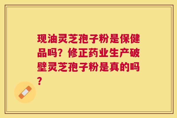 现油灵芝孢子粉是保健品吗?修正药业生产破壁灵芝孢子粉是真的吗? 现油灵芝孢子粉是保健品吗?修正药业生产破壁灵芝孢子粉是真的吗?