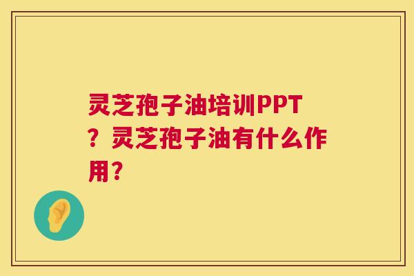 灵芝孢子油培训PPT？灵芝孢子油有什么作用？