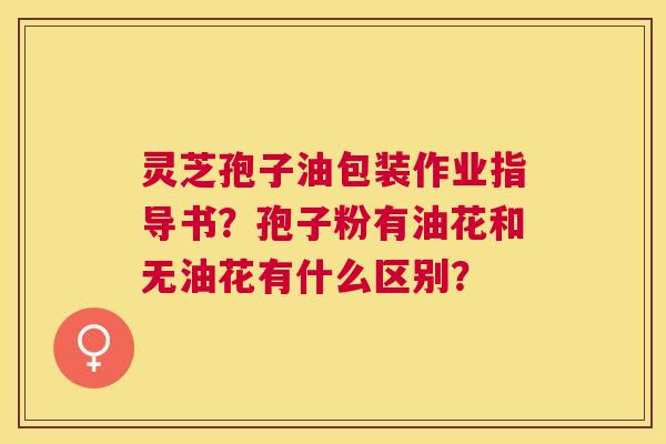 灵芝孢子油包装作业指导书?孢子粉有油花和无油花有什么区别? 灵芝孢子油包装作业指导书?孢子粉有油花和无油花有什么区别?