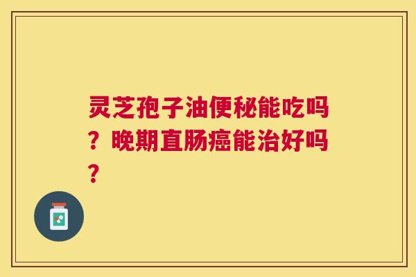 灵芝孢子油能吃吗？晚期直肠能好吗？
