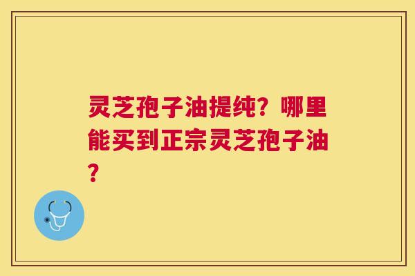 灵芝孢子油提纯?哪里能买到正宗灵芝孢子油? 灵芝孢子油提纯?哪里能买到正宗灵芝孢子油?