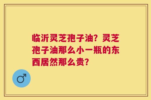 临沂灵芝孢子油？灵芝孢子油那么小一瓶的东西居然那么贵？