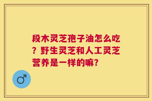 段木灵芝孢子油怎么吃?野生灵芝和人工灵芝营养是一样的嘛? 段木灵芝孢子油怎么吃?野生灵芝和人工灵芝营养是一样的嘛?