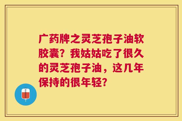 广药牌之灵芝孢子油软胶囊?我姑姑吃了很久的灵芝孢子油,这几年保持的很年轻? 广药牌之灵芝孢子油软胶囊?我姑姑吃了很久的灵芝孢子油,这几年保持的很年轻?