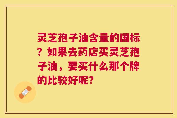 灵芝孢子油含量的国标?如果去药店买灵芝孢子油,要买什么那个牌的比较好呢? 灵芝孢子油含量的国标?如果去药店买灵芝孢子油,要买什么那个牌的比较好呢?