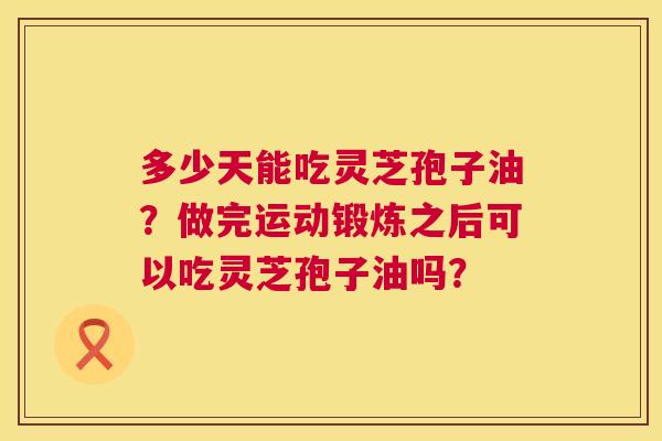 多少天能吃灵芝孢子油?做完运动锻炼之后可以吃灵芝孢子油吗? 多少天能吃灵芝孢子油?做完运动锻炼之后可以吃灵芝孢子油吗?
