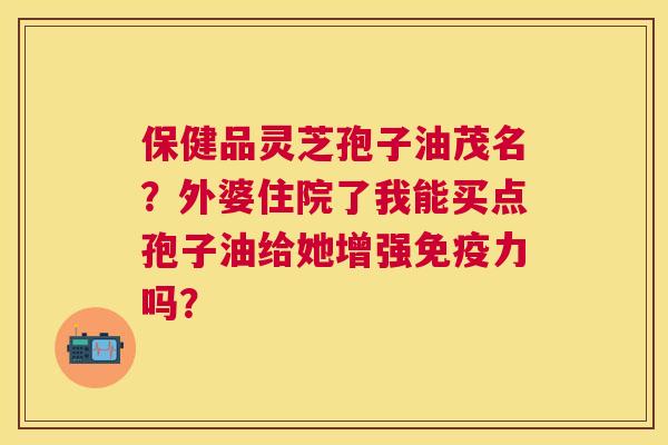 保健品灵芝孢子油茂名?外婆住院了我能买点孢子油给她增强免疫力吗? 保健品灵芝孢子油茂名?外婆住院了我能买点孢子油给她增强免疫力吗?