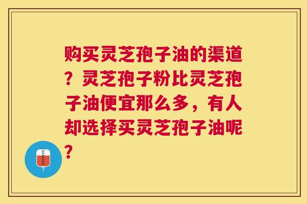 购买灵芝孢子油的渠道？灵芝孢子粉比灵芝孢子油便宜那么多，有人却选择买灵芝孢子油呢？