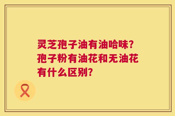 灵芝孢子油有油哈味?孢子粉有油花和无油花有什么区别? 灵芝孢子油有油哈味?孢子粉有油花和无油花有什么区别?