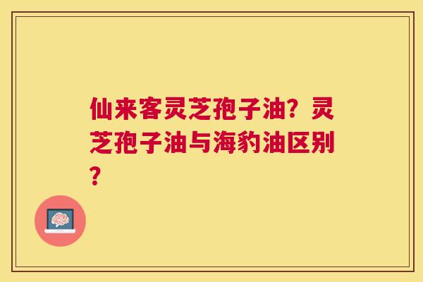 仙来客灵芝孢子油?灵芝孢子油与海豹油区别? 仙来客灵芝孢子油?灵芝孢子油与海豹油区别?