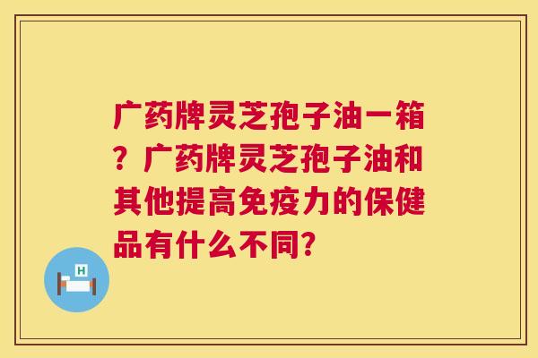 广药牌灵芝孢子油一箱?广药牌灵芝孢子油和其他提高免疫力的保健品有什么不同? 广药牌灵芝孢子油一箱?广药牌灵芝孢子油和其他提高免疫力的保健品有什么不同?