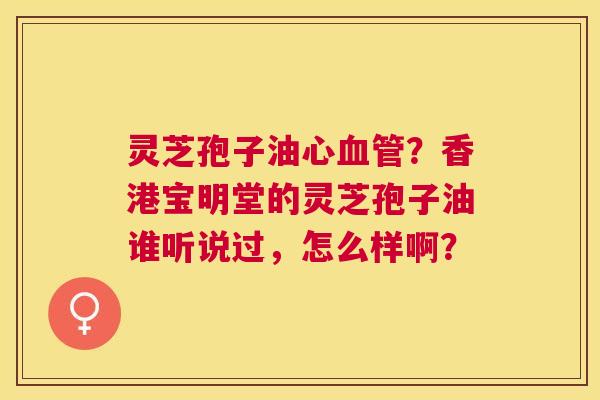灵芝孢子油心?香港宝明堂的灵芝孢子油谁听说过,怎么样啊? 灵芝孢子油心?香港宝明堂的灵芝孢子油谁听说过,怎么样啊?